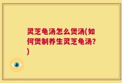 灵芝龟汤怎么煲汤(如何煲制养生灵芝龟汤？)