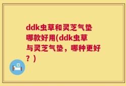 ddk虫草和灵芝气垫哪款好用(ddk虫草与灵芝气垫，哪种更好？)
