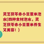灵芝茯苓赤小豆薏米泡水(四种食材泡水，灵芝茯苓赤小豆薏米养生又美容！)