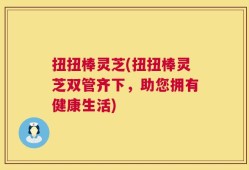 扭扭棒灵芝(扭扭棒灵芝双管齐下，助您拥有健康生活)