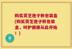 购买灵芝孢子粉包装盒(购买灵芝孢子粉包装盒，呵护健康从此开始！)