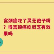 宫颈癌吃了灵芝孢子粉？得宫颈癌吃灵芝有效果吗