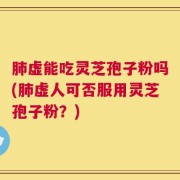 肺虚能吃灵芝孢子粉吗(肺虚人可否服用灵芝孢子粉？)