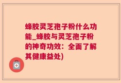 蜂胶灵芝孢子粉什么功能_蜂胶与灵芝孢子粉的神奇功效：全面了解其健康益处)
