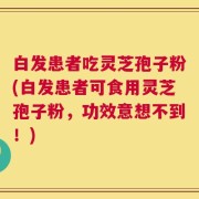 白发患者吃灵芝孢子粉(白发患者可食用灵芝孢子粉，功效意想不到！)