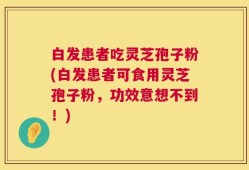 白发患者吃灵芝孢子粉(白发患者可食用灵芝孢子粉，功效意想不到！)