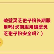 破壁灵芝孢子粉长期服用吗(长期服用破壁灵芝孢子粉安全吗？)