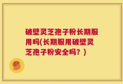破壁灵芝孢子粉长期服用吗(长期服用破壁灵芝孢子粉安全吗？)