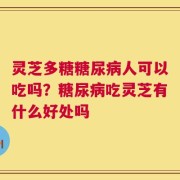 灵芝多糖糖尿病人可以吃吗？糖尿病吃灵芝有什么好处吗