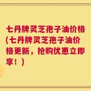 七丹牌灵芝孢子油价格(七丹牌灵芝孢子油价格更新，抢购优惠立即享！)