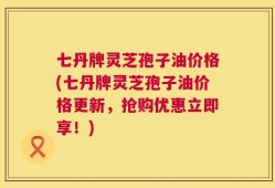 七丹牌灵芝孢子油价格(七丹牌灵芝孢子油价格更新，抢购优惠立即享！)