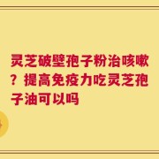 灵芝破壁孢子粉治咳嗽？提高免疫力吃灵芝孢子油可以吗