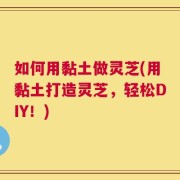 如何用黏土做灵芝(用黏土打造灵芝，轻松DIY！)