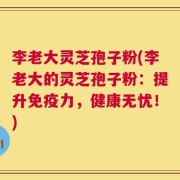李老大灵芝孢子粉(李老大的灵芝孢子粉：提升免疫力，健康无忧！)