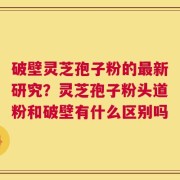 破壁灵芝孢子粉的最新研究？灵芝孢子粉头道粉和破壁有什么区别吗