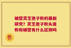 破壁灵芝孢子粉的最新研究？灵芝孢子粉头道粉和破壁有什么区别吗