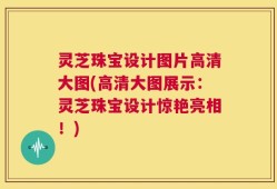 灵芝珠宝设计图片高清大图(高清大图展示：灵芝珠宝设计惊艳亮相！)