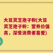 大豆灵芝孢子粉(大豆灵芝孢子粉：营养价值高，深受消费者喜爱)