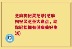 芝麻枸杞灵芝茶(芝麻枸杞灵芝茶大盘点，助你轻松拥有健康美好生活)