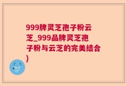 999牌灵芝孢子粉云芝_999品牌灵芝孢子粉与云芝的完美结合)