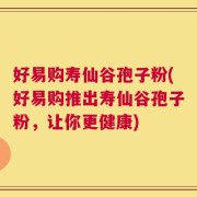 好易购寿仙谷孢子粉(好易购推出寿仙谷孢子粉，让你更健康)