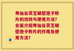 寿仙谷灵芝破壁孢子粉片的功效与使用方法？全面介绍寿仙谷灵芝破壁孢子粉片的作用及使用方法？