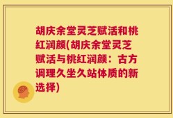 胡庆余堂灵芝赋活和桃红润颜(胡庆余堂灵芝赋活与桃红润颜：古方调理久坐久站体质的新选择)