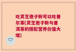 吃灵芝孢子粉可以吃普尔茶(灵芝孢子粉与普洱茶的搭配营养价值大增)