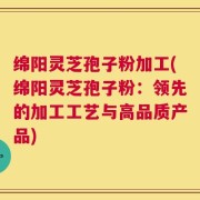 绵阳灵芝孢子粉加工(绵阳灵芝孢子粉：领先的加工工艺与高品质产品)