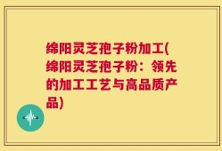 绵阳灵芝孢子粉加工(绵阳灵芝孢子粉：领先的加工工艺与高品质产品)