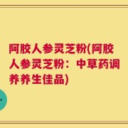 阿胶人参灵芝粉(阿胶人参灵芝粉：中草药调养养生佳品)
