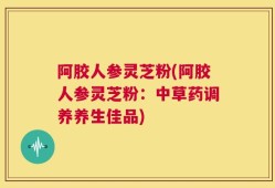 阿胶人参灵芝粉(阿胶人参灵芝粉：中草药调养养生佳品)