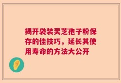 揭开袋装灵芝孢子粉保存的佳技巧，延长其使用寿命的方法大公开