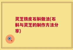 灵芝铁皮石斛做法(石斛与灵芝的制作方法分享)