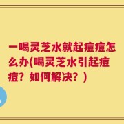 一喝灵芝水就起痘痘怎么办(喝灵芝水引起痘痘？如何解决？)