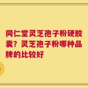 同仁堂灵芝孢子粉硬胶囊？灵芝孢子粉哪种品牌的比较好