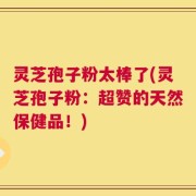 灵芝孢子粉太棒了(灵芝孢子粉：超赞的天然保健品！)