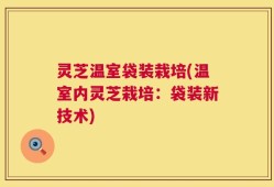 灵芝温室袋装栽培(温室内灵芝栽培：袋装新技术)