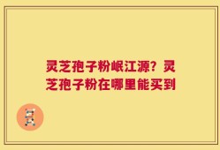 灵芝孢子粉岷江源？灵芝孢子粉在哪里能买到