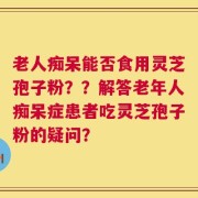老人痴呆能否食用灵芝孢子粉？？解答老年人痴呆症患者吃灵芝孢子粉的疑问？