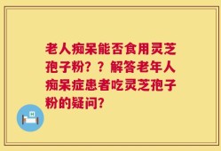 老人痴呆能否食用灵芝孢子粉？？解答老年人痴呆症患者吃灵芝孢子粉的疑问？