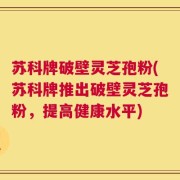 苏科牌破壁灵芝孢粉(苏科牌推出破壁灵芝孢粉，提高健康水平)