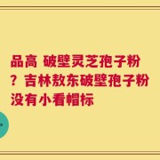 品高 破壁灵芝孢子粉？吉林敖东破壁孢子粉没有小看帽标