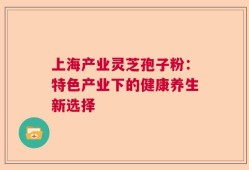 上海产业灵芝孢子粉：特色产业下的健康养生新选择