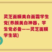 灵芝面膜美白面霜学生党(养颜美白神器，学生党必备——灵芝面膜学生装)