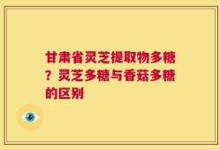 甘肃省灵芝提取物多糖？灵芝多糖与香菇多糖的区别
