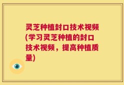 灵芝种植封口技术视频(学习灵芝种植的封口技术视频，提高种植质量)