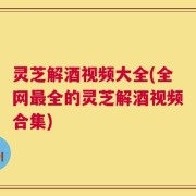 灵芝解酒视频大全(全网最全的灵芝解酒视频合集)