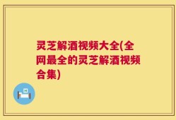 灵芝解酒视频大全(全网最全的灵芝解酒视频合集)