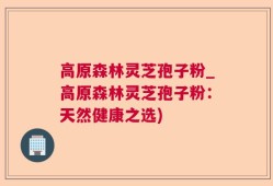 高原森林灵芝孢子粉_高原森林灵芝孢子粉：天然健康之选)